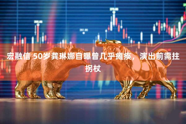 宏融信 50岁龚琳娜自曝曾几乎瘫痪，演出前需拄拐杖