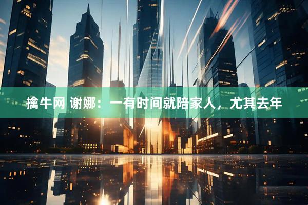 擒牛网 谢娜：一有时间就陪家人，尤其去年