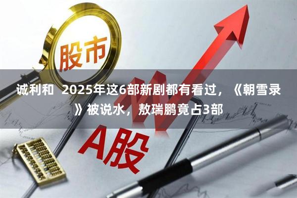 诚利和  2025年这6部新剧都有看过，《朝雪录》被说水，敖瑞鹏竟占3部