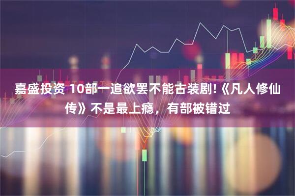 嘉盛投资 10部一追欲罢不能古装剧!《凡人修仙传》不是最上瘾，有部被错过