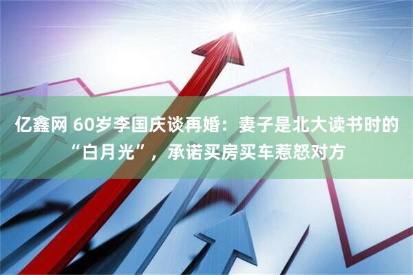 亿鑫网 60岁李国庆谈再婚：妻子是北大读书时的“白月光”，承诺买房买车惹怒对方