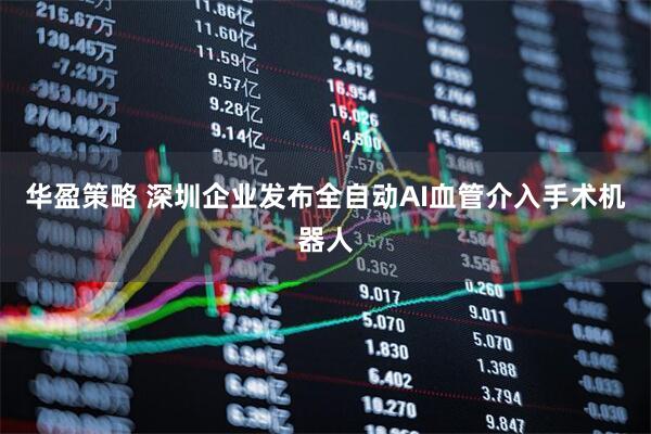 华盈策略 深圳企业发布全自动AI血管介入手术机器人