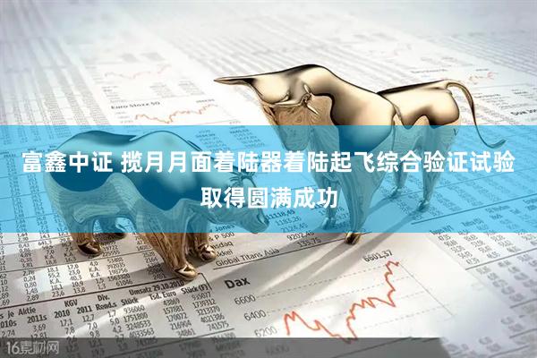 富鑫中证 揽月月面着陆器着陆起飞综合验证试验取得圆满成功