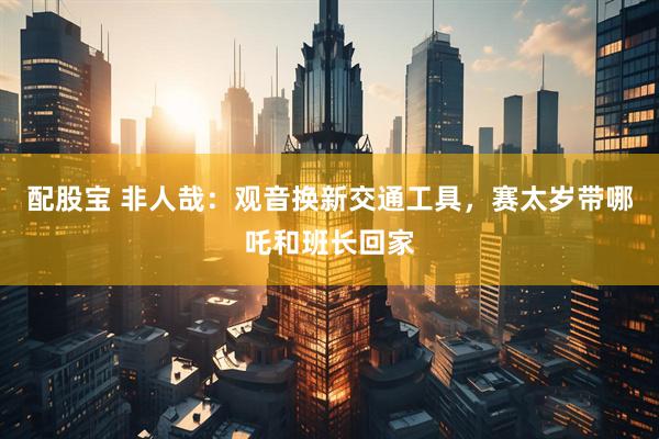 配股宝 非人哉：观音换新交通工具，赛太岁带哪吒和班长回家