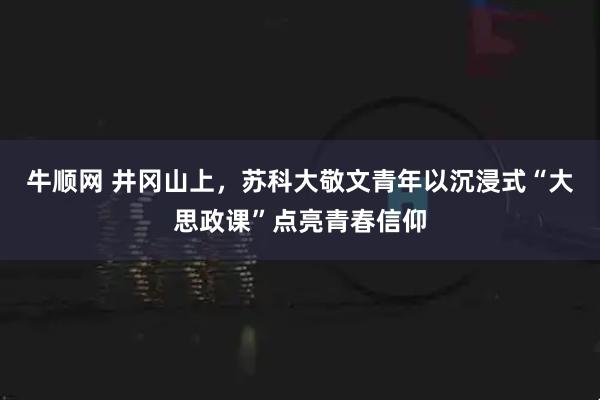 牛顺网 井冈山上，苏科大敬文青年以沉浸式“大思政课”点亮青春信仰