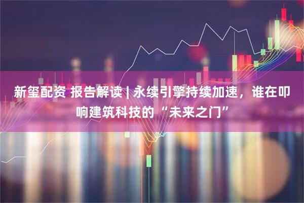 新玺配资 报告解读 | 永续引擎持续加速，谁在叩响建筑科技的 “未来之门”