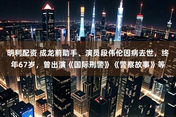 明利配资 成龙前助手、演员段伟伦因病去世，终年67岁，曾出演《国际刑警》《警察故事》等