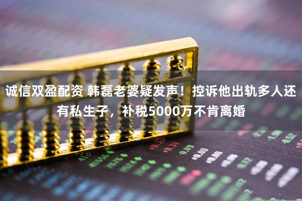 诚信双盈配资 韩磊老婆疑发声！控诉他出轨多人还有私生子，补税5000万不肯离婚