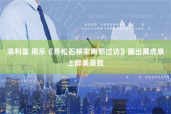 添利富 周乐《乔松石移家南郭过访》画出黑虎泉上醉美景致