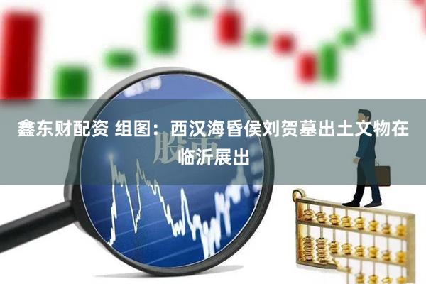 鑫东财配资 组图：西汉海昏侯刘贺墓出土文物在临沂展出