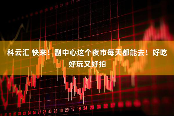科云汇 快来！副中心这个夜市每天都能去！好吃好玩又好拍