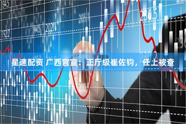 星速配资 广西官宣：正厅级崔佐钧，任上被查