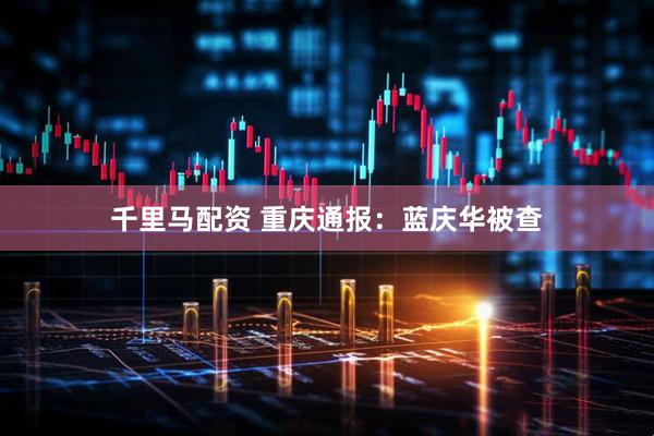 千里马配资 重庆通报：蓝庆华被查