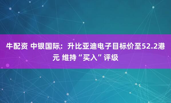 牛配资 中银国际：升比亚迪电子目标价至52.2港元 维持“买入”评级