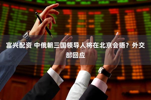 富兴配资 中俄朝三国领导人将在北京会晤？外交部回应