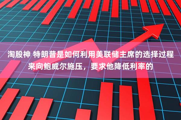 淘股神 特朗普是如何利用美联储主席的选择过程来向鲍威尔施压，要求他降低利率的