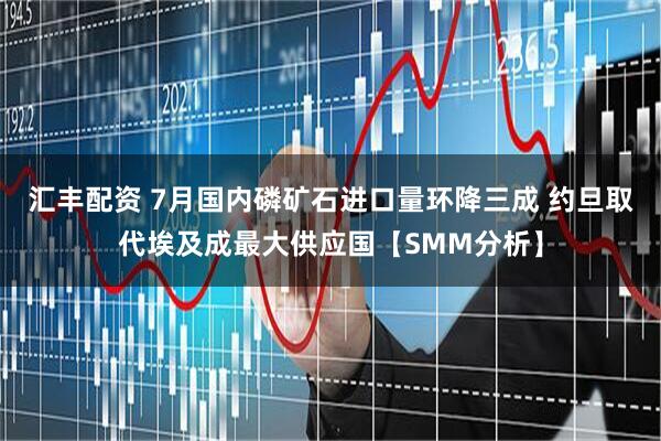 汇丰配资 7月国内磷矿石进口量环降三成 约旦取代埃及成最大供应国【SMM分析】