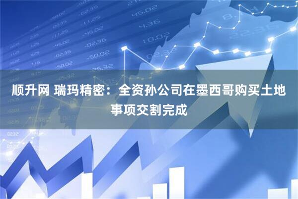 顺升网 瑞玛精密：全资孙公司在墨西哥购买土地事项交割完成