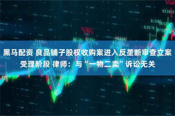 黑马配资 良品铺子股权收购案进入反垄断审查立案受理阶段 律师：与“一物二卖”诉讼无关