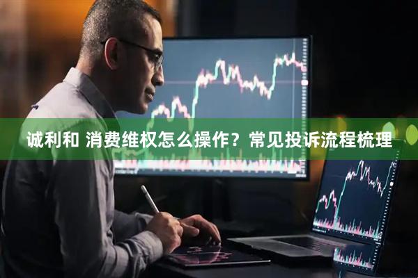 诚利和 消费维权怎么操作？常见投诉流程梳理