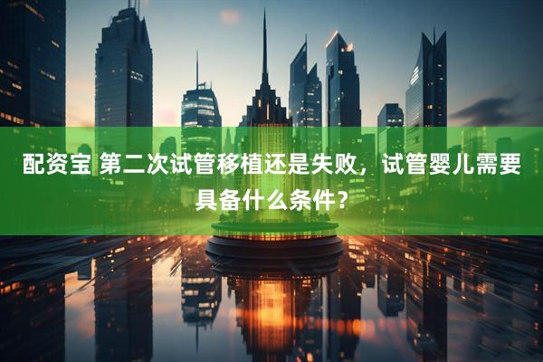 配资宝 第二次试管移植还是失败，试管婴儿需要具备什么条件？