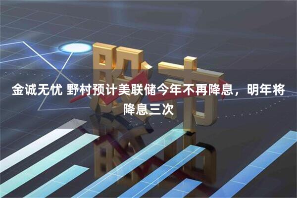 金诚无忧 野村预计美联储今年不再降息,明年将降息三次