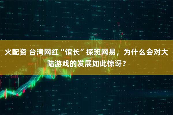 火配资 台湾网红“馆长”探班网易，为什么会对大陆游戏的发展如此惊讶？