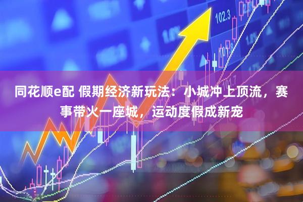 同花顺e配 假期经济新玩法：小城冲上顶流，赛事带火一座城，运动度假成新宠