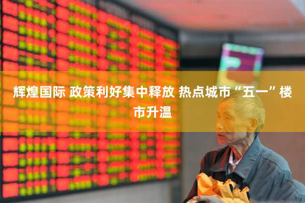 辉煌国际 政策利好集中释放 热点城市“五一”楼市升温