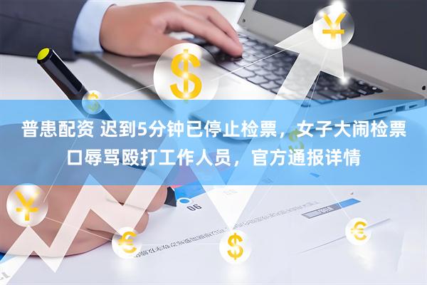 普患配资 迟到5分钟已停止检票，女子大闹检票口辱骂殴打工作人员，官方通报详情