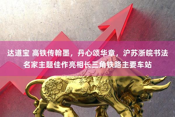 达道宝 高铁传翰墨，丹心颂华章，沪苏浙皖书法名家主题佳作亮相长三角铁路主要车站